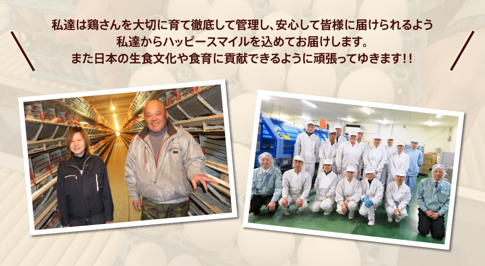 私達は鶏さんを大切に育て徹底して管理し、安心して皆様に届けられるよう私達からハッピースマイルを込めてお届けします。また日本の生食文化や食育に貢献できるように頑張ってゆきます!!